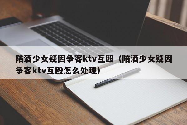 陪酒少女疑因争客ktv互殴（陪酒少女疑因争客ktv互殴怎么处理）