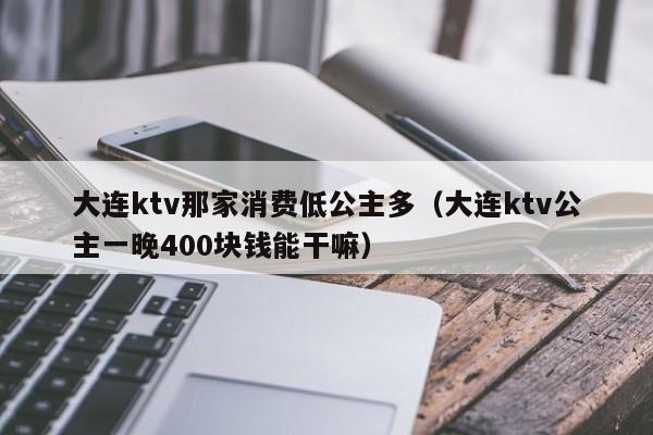 大连ktv那家消费低公主多（大连ktv公主一晚400块钱能干嘛）