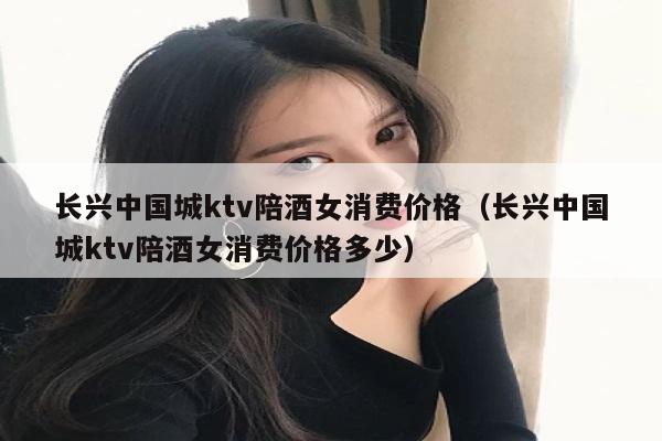 长兴中国城ktv陪酒女消费价格（长兴中国城ktv陪酒女消费价格多少）
