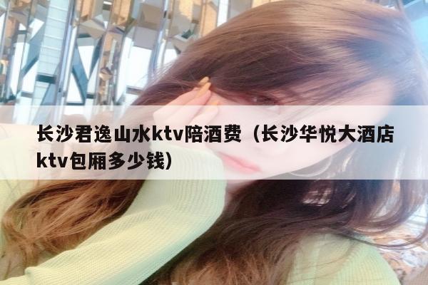 长沙君逸山水ktv陪酒费（长沙华悦大酒店ktv包厢多少钱）