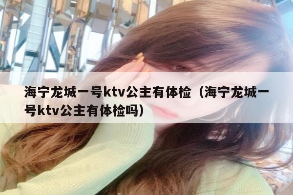 海宁龙城一号ktv公主有体检（海宁龙城一号ktv公主有体检吗）