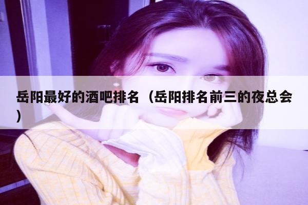 岳阳最好的酒吧排名（岳阳排名前三的夜总会）