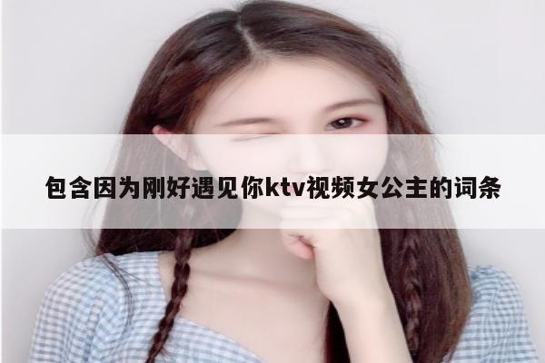 包含因为刚好遇见你ktv视频女公主的词条