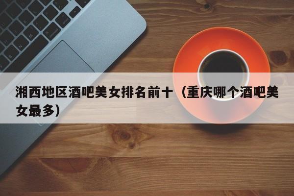 湘西地区酒吧美女排名前十（重庆哪个酒吧美女最多）