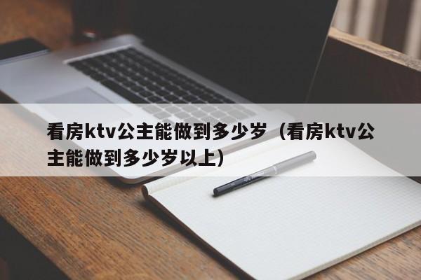 看房ktv公主能做到多少岁（看房ktv公主能做到多少岁以上）