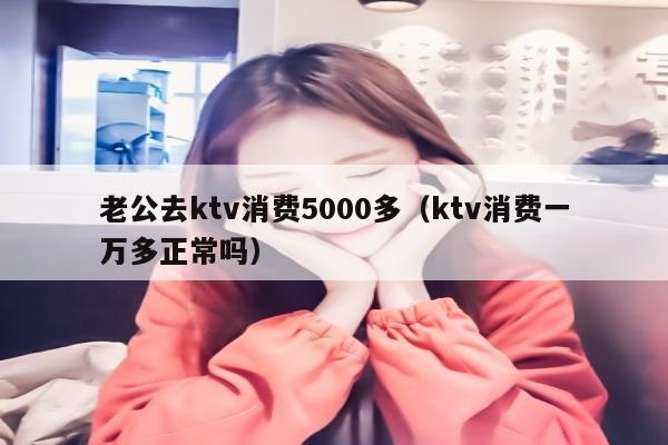 老公去ktv消费5000多（ktv消费一万多正常吗）