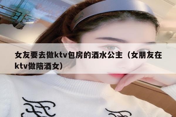 女友要去做ktv包房的酒水公主（女朋友在ktv做陪酒女）