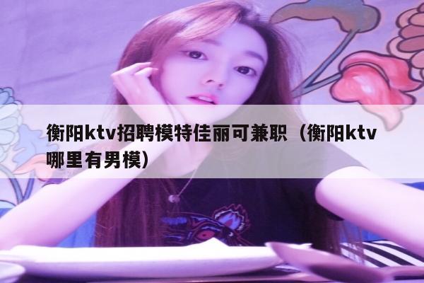 衡阳ktv招聘模特佳丽可兼职（衡阳ktv哪里有男模）