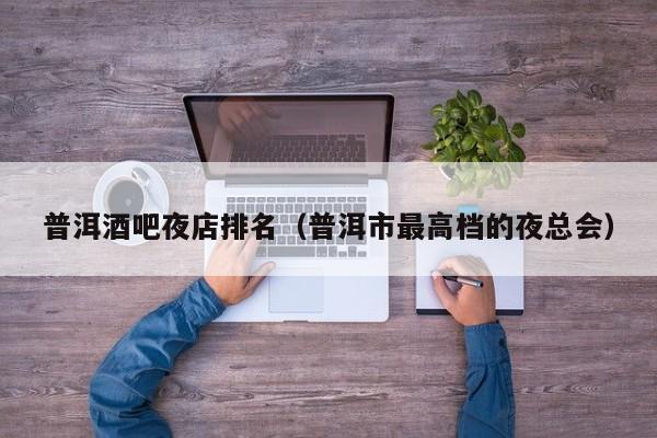 普洱酒吧夜店排名（普洱市最高档的夜总会）