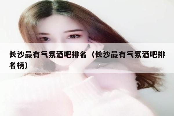 长沙最有气氛酒吧排名（长沙最有气氛酒吧排名榜）