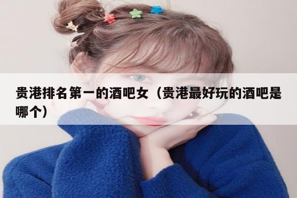 贵港排名第一的酒吧女（贵港最好玩的酒吧是哪个）