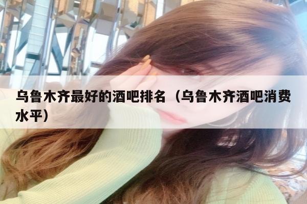 乌鲁木齐最好的酒吧排名（乌鲁木齐酒吧消费水平）