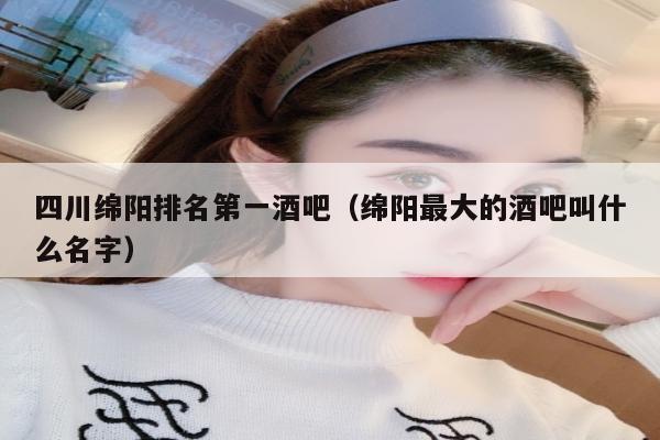 四川绵阳排名第一酒吧（绵阳最大的酒吧叫什么名字）