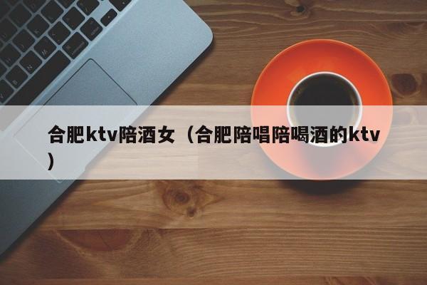 合肥ktv陪酒女（合肥陪唱陪喝酒的ktv）