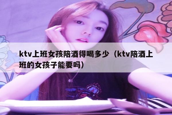 ktv上班女孩陪酒得喝多少（ktv陪酒上班的女孩子能要吗）