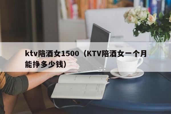 ktv陪酒女1500（KTV陪酒女一个月能挣多少钱）