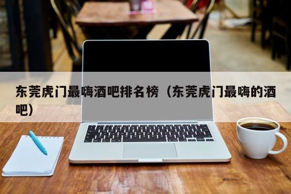 东莞虎门最嗨酒吧排名榜（东莞虎门最嗨的酒吧）