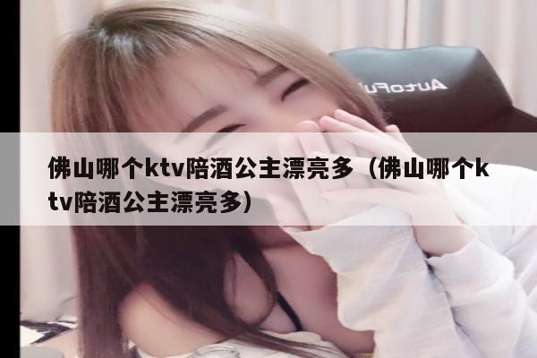 佛山哪个ktv陪酒公主漂亮多（佛山哪个ktv陪酒公主漂亮多）