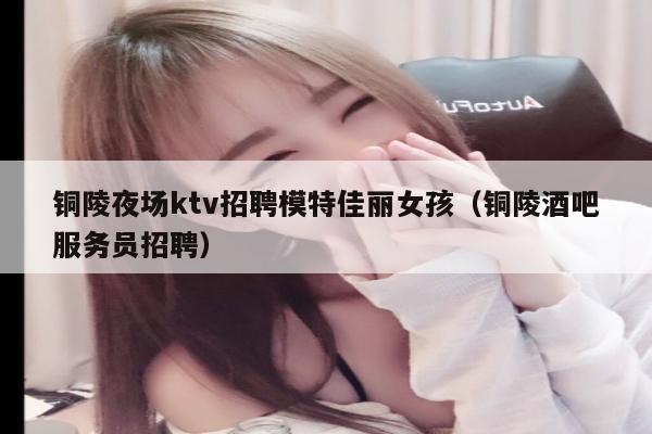 铜陵夜场ktv招聘模特佳丽女孩（铜陵酒吧服务员招聘）