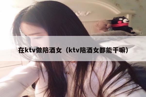 在ktv做陪酒女（ktv陪酒女都能干嘛）