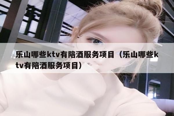 乐山哪些ktv有陪酒服务项目（乐山哪些ktv有陪酒服务项目）