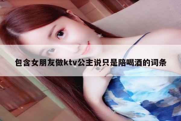 包含女朋友做ktv公主说只是陪喝酒的词条