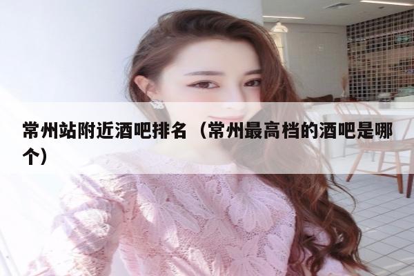 常州站附近酒吧排名（常州最高档的酒吧是哪个）