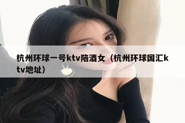 杭州环球一号ktv陪酒女（杭州环球国汇ktv地址）