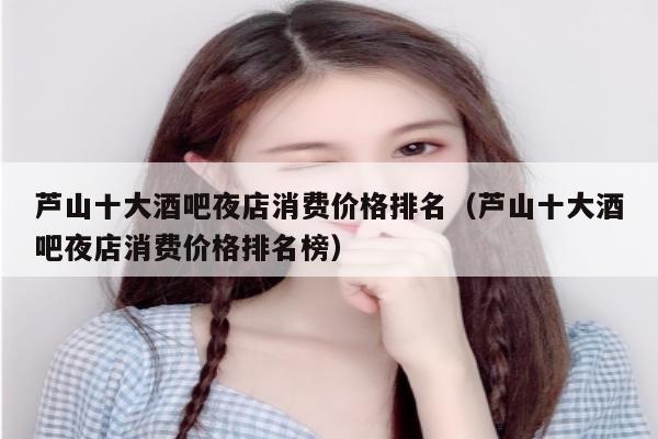 芦山十大酒吧夜店消费价格排名（芦山十大酒吧夜店消费价格排名榜）