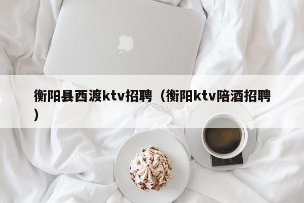 衡阳县西渡ktv招聘（衡阳ktv陪酒招聘）