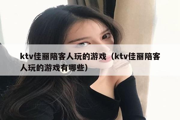 ktv佳丽陪客人玩的游戏（ktv佳丽陪客人玩的游戏有哪些）