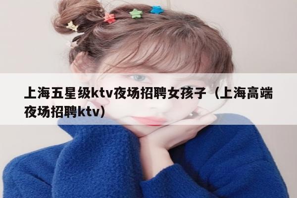 上海五星级ktv夜场招聘女孩子（上海高端夜场招聘ktv）
