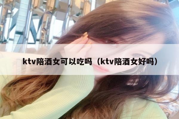 ktv陪酒女可以吃吗（ktv陪酒女好吗）