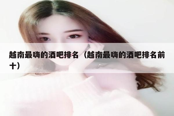 越南最嗨的酒吧排名（越南最嗨的酒吧排名前十）