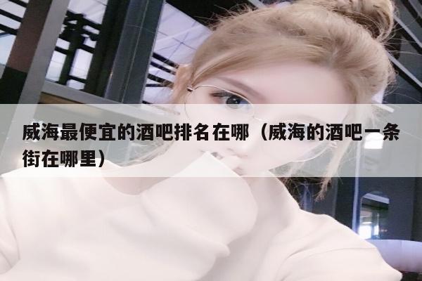 威海最便宜的酒吧排名在哪（威海的酒吧一条街在哪里）