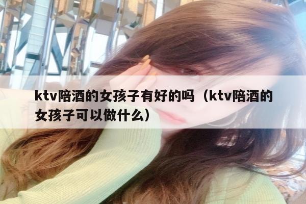 ktv陪酒的女孩子有好的吗（ktv陪酒的女孩子可以做什么）