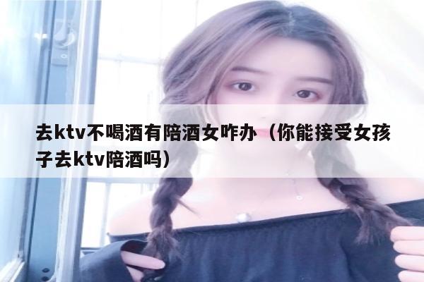 去ktv不喝酒有陪酒女咋办（你能接受女孩子去ktv陪酒吗）