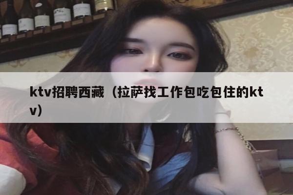 ktv招聘西藏（拉萨找工作包吃包住的ktv）