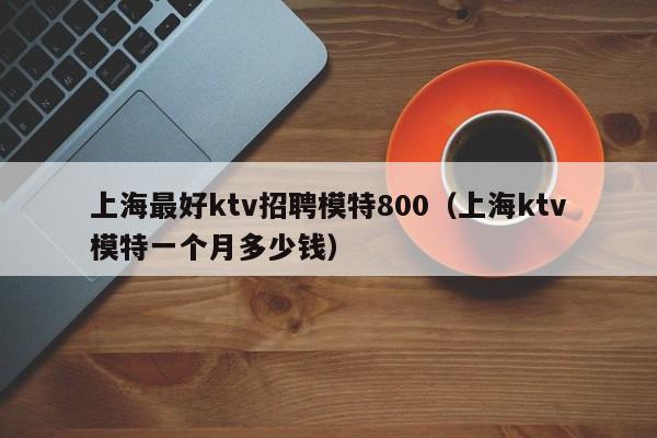 上海最好ktv招聘模特800（上海ktv模特一个月多少钱）