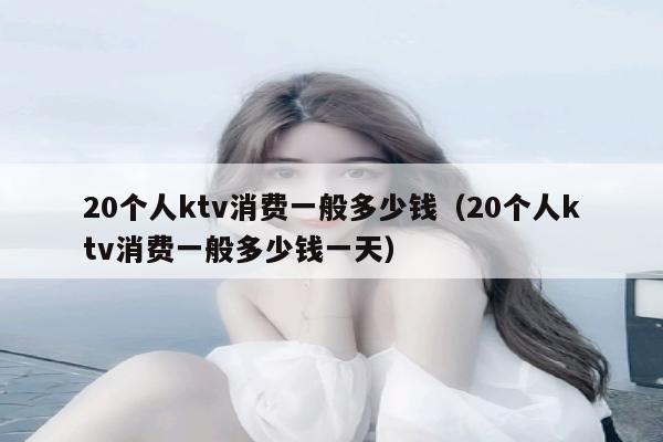 20个人ktv消费一般多少钱（20个人ktv消费一般多少钱一天）