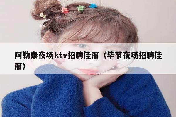 阿勒泰夜场ktv招聘佳丽（毕节夜场招聘佳丽）