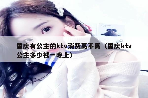 重庆有公主的ktv消费高不高（重庆ktv公主多少钱一晚上）