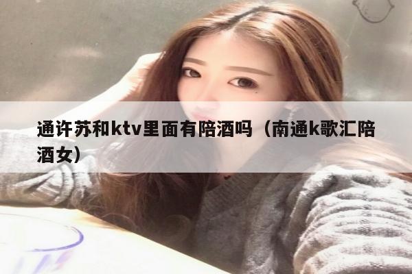 通许苏和ktv里面有陪酒吗（南通k歌汇陪酒女）