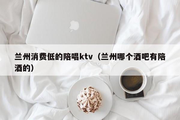 兰州消费低的陪唱ktv（兰州哪个酒吧有陪酒的）