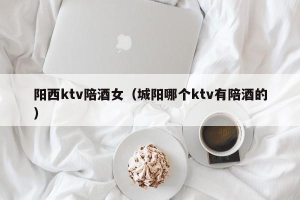 阳西ktv陪酒女（城阳哪个ktv有陪酒的）