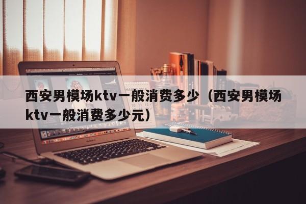 西安男模场ktv一般消费多少（西安男模场ktv一般消费多少元）