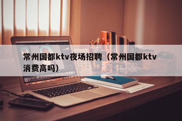常州国都ktv夜场招聘（常州国都ktv 消费高吗）