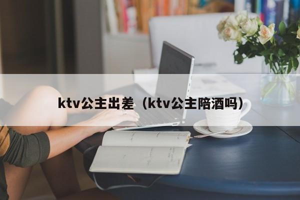 ktv公主出差（ktv公主陪酒吗）
