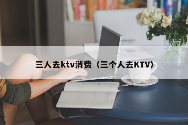 三人去ktv消费（三个人去KTV）