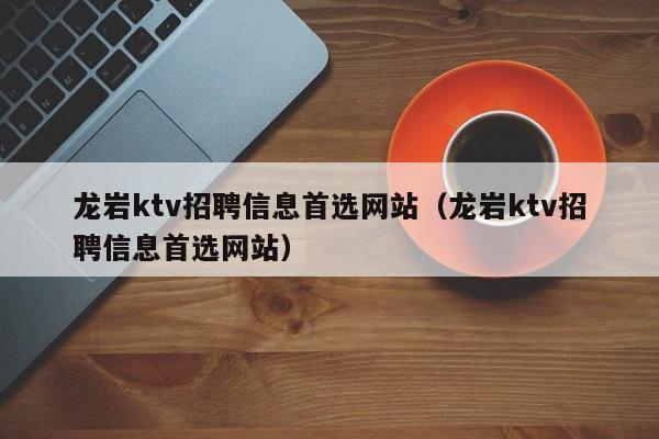 龙岩ktv招聘信息首选网站（龙岩ktv招聘信息首选网站）